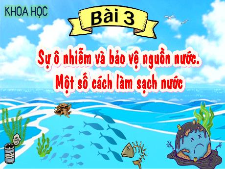 Bài giảng Khoa Học 4 - Bài 3: Sự ô nhiễm và bảo vệ nguồn nước. Một số cách làm sạch nước (Tiết 1)(Cao Thị Thủy)